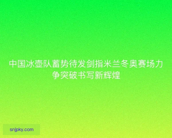 中国冰壶队蓄势待发剑指米兰冬奥赛场力争突破书写新辉煌