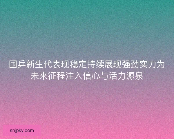 国乒新生代表现稳定持续展现强劲实力为未来征程注入信心与活力源泉