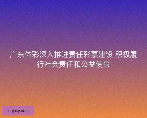 广东体彩深入推进责任彩票建设 积极履行社会责任和公益使命