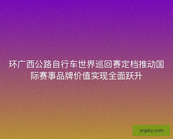 环广西公路自行车世界巡回赛定档推动国际赛事品牌价值实现全面跃升