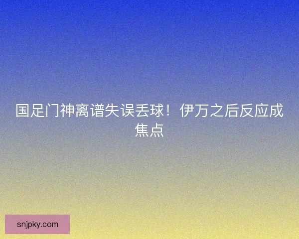 国足门神离谱失误丢球！伊万之后反应成焦点
